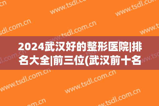 2024武汉好的整形医院|排名大全|前三位(武汉前十名的整形医院)
