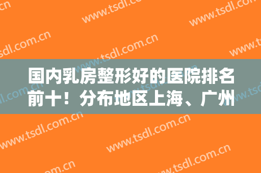国内乳房整形好的医院排名前十！分布地区上海、广州、北京等！(上海乳腺整形外科医院哪家好)