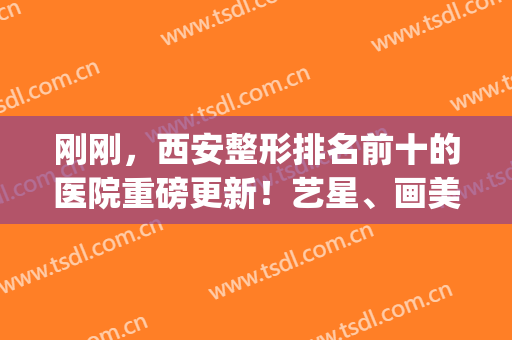 刚刚，西安整形排名前十的医院重磅更新！艺星、画美稳居前三，速览(西安艺星美容整形医院医生简介)