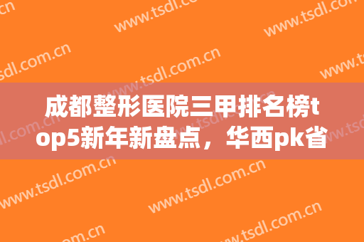 成都整形医院三甲排名榜top5新年新盘点，华西pk省医院，谁更胜一筹(成都三甲整形医院排名前三的)