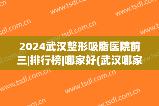2024武汉整形吸脂医院前三|排行榜|哪家好(武汉哪家整形医院做吸脂手术好)
