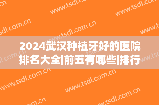 2024武汉种植牙好的医院排名大全|前五有哪些|排行榜(武汉市种植牙哪家医院好)