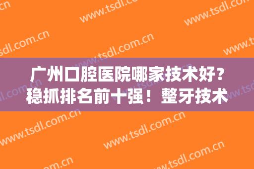 广州口腔医院哪家技术好？稳抓排名前十强！整牙技术各有特色！(广州最厉害的口腔医院)