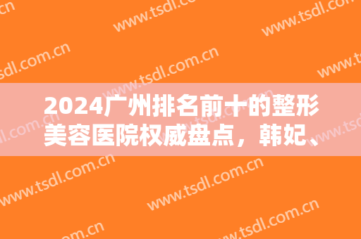 2024广州排名前十的整形美容医院权威盘点，韩妃、美恩口碑（价格）受青睐！