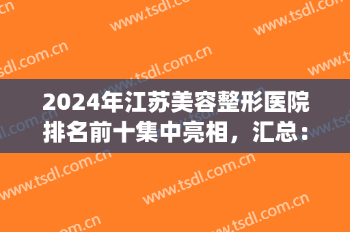 2024年江苏美容整形医院排名前十集中亮相，汇总：南京、无锡众多机构(南京前三名整容医院)