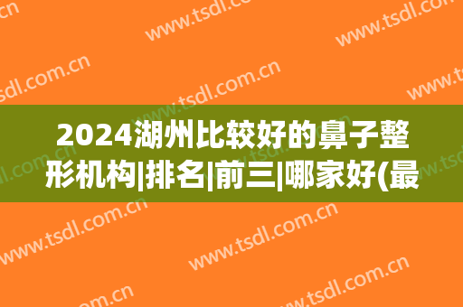 2024湖州比较好的鼻子整形机构|排名|前三|哪家好(最好的鼻整形医院)