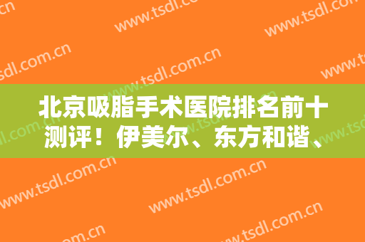 北京吸脂手术医院排名前十测评！伊美尔、东方和谐、知音等为技术代表！