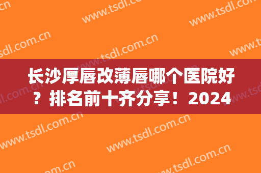长沙厚唇改薄唇哪个医院好？排名前十齐分享！2024年度测评！(厚唇改薄哪家医院好)