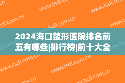 2024海口整形医院排名前五有哪些|排行榜|前十大全(海口三甲整形医院排名)