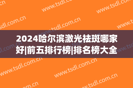 2024哈尔滨激光祛斑哪家好|前五排行榜|排名榜大全(哈尔滨可以祛斑的三甲医院)
