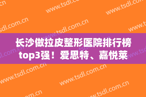 长沙做拉皮整形医院排行榜top3强！爱思特、嘉悦莱等(案例)细节披露