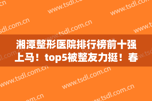 湘潭整形医院排行榜前十强上马！top5被整友力挺！春天、华美实力超高(湘潭华美整形美容医院怎么样)