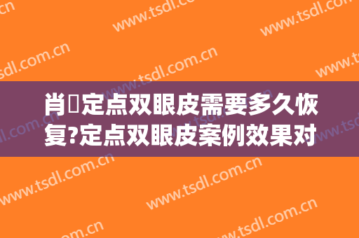 肖芃定点双眼皮需要多久恢复?定点双眼皮案例效果对比图_华中科技大学同济医学院附属协和医院