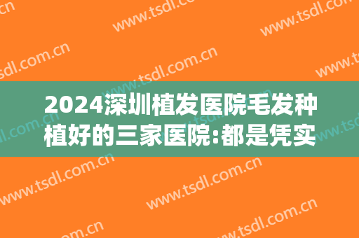 2024深圳植发医院毛发种植好的三家医院:都是凭实力上榜(深圳种植毛发哪家医院好)