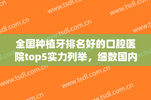 全国种植牙排名好的口腔医院top5实力列举，细数国内5大权威公立，请查收！