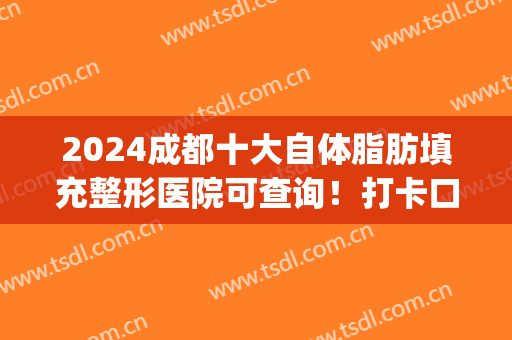 2024成都十大自体脂肪填充整形医院可查询！打卡口碑排名top10强~(成都口碑好的脂肪填充医院)