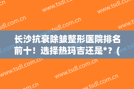 长沙抗衰除皱整形医院排名前十！选择热玛吉还是*？(长沙丽都整形)