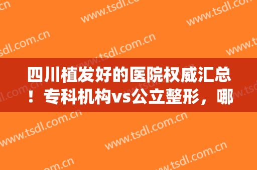 四川植发好的医院权威汇总！专科机构vs公立整形，哪个技术更牛逼点~(四川植发医院哪家医技术好)