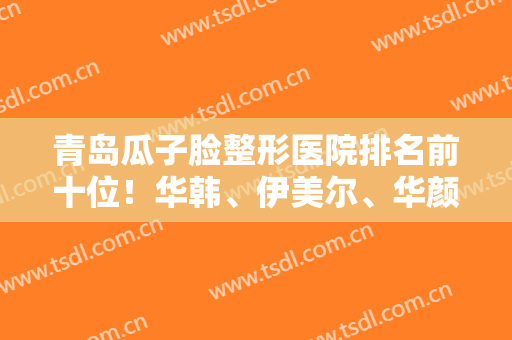 青岛瓜子脸整形医院排名前十位！华韩、伊美尔、华颜美年年登榜！实力不凡