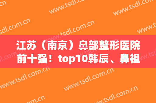 江苏（南京）鼻部整形医院前十强！top10韩辰、鼻祖等比较专业！(南京做鼻子最好的医生排名)