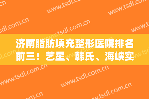 济南脂肪填充整形医院排名前三！艺星、韩氏、海峡实力上榜！(济南脂肪填充最好的)
