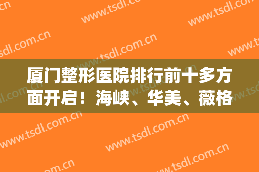 厦门整形医院排行前十多方面开启！海峡、华美、薇格排前三够格吗？(厦门口碑比较好的整形医院)