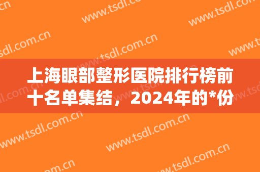 上海眼部整形医院排行榜前十名单集结，2024年的*份医美福利，送你啦(上海做眼整形最有名的医生)