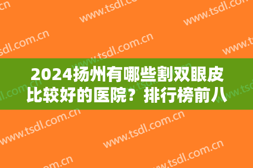2024扬州有哪些割双眼皮比较好的医院？排行榜前八强全新阵容解锁！这几家获赞