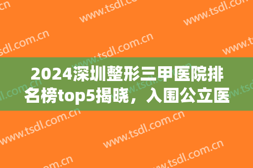 2024深圳整形三甲医院排名榜top5揭晓，入围公立医院*新披露！(深圳整容三甲医院排名)
