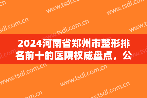 2024河南省郑州市整形排名前十的医院权威盘点，公立vs私立，一个都不能少！