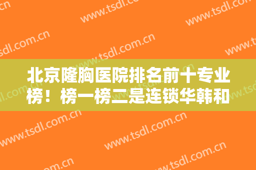 北京隆胸医院排名前十专业榜！榜一榜二是连锁华韩和丽都，更多挑选如下！