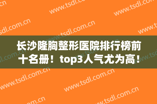 长沙隆胸整形医院排行榜前十名册！top3人气尤为高！案例价格表了解(长沙丰胸的整形)