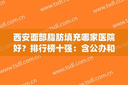 西安面部脂肪填充哪家医院好？排行榜十强：含公办和民营收费价格表(西安面部吸脂哪个医院好)