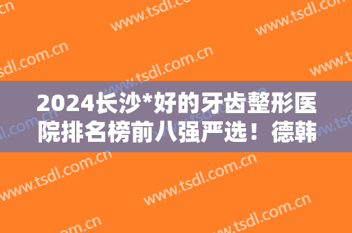 2024长沙*好的牙齿整形医院排名榜前八强严选！德韩、美奥等口腔医院怎么选