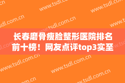 长春磨骨瘦脸整形医院排名前十榜！网友点评top3实至名归！价格优惠多