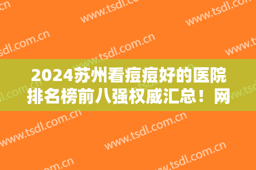 2024苏州看痘痘好的医院排名榜前八强权威汇总！网友推荐：价格便宜做的好