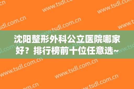 沈阳整形外科公立医院哪家好？排行榜前十位任意选~实力不出挑(沈阳哪个医院有整形外科)