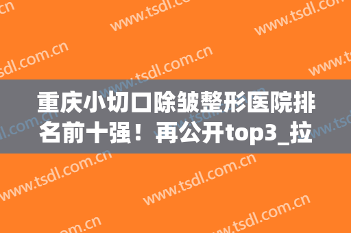 重庆小切口除皱整形医院排名前十强！再公开top3_拉皮案例及价格表(重庆美莱整形美容医院案例)