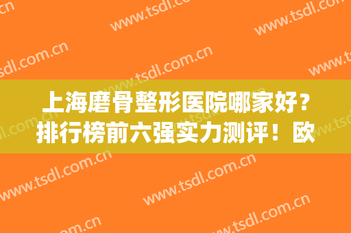 上海磨骨整形医院哪家好？排行榜前六强实力测评！欧莱美跃居榜一？(上海削骨好的整形医院)