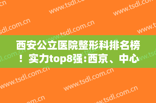 西安公立医院整形科排名榜！实力top8强:西京、中心、唐都在线PK(西安三甲医院整容科的排名)
