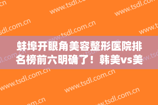 蚌埠开眼角美容整形医院排名榜前六明确了！韩美vs美莱坞，深度点评(蚌埠韩丽医美整形医院)