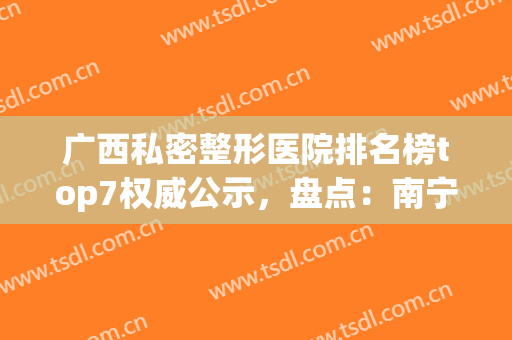广西私密整形医院排名榜top7权威公示，盘点：南宁、桂林机构上榜详情(广西最大的整形医院)
