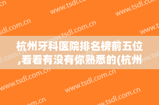 杭州牙科医院排名榜前五位,看看有没有你熟悉的(杭州牙科医院排名榜前五位,看看有没有你熟悉的医院)