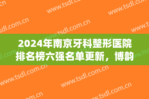 2024年南京牙科整形医院排名榜六强名单更新，博韵第二，附福利*！(南京矫正牙齿医院排名)