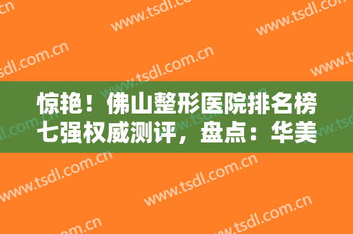 惊艳！佛山整形医院排名榜七强权威测评，盘点：华美、曙光金子真实反馈！