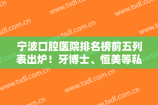 宁波口腔医院排名榜前五列表出炉！牙博士、恒美等私立牙科口碑靠前（附价格）