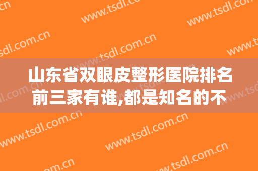 山东省双眼皮整形医院排名前三家有谁,都是知名的不来看看?(山东十大整形医院排名)