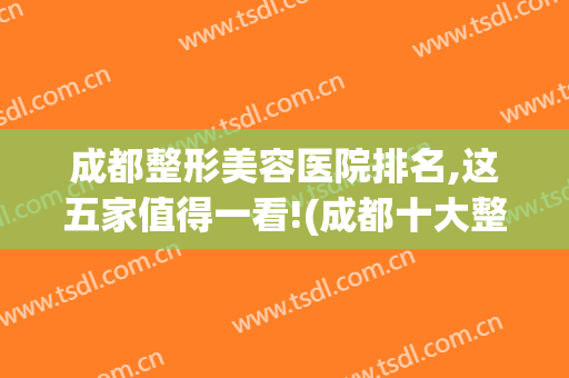 成都整形美容医院排名,这五家值得一看!(成都十大整形美容医院排名)