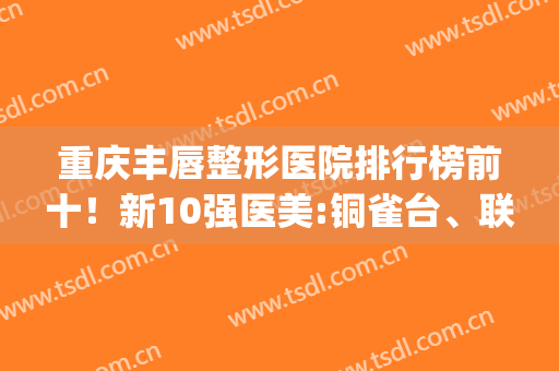 重庆丰唇整形医院排行榜前十！新10强医美:铜雀台、联合丽格口碑顶棒(重庆整形医院前十排名信赖重庆当代优)