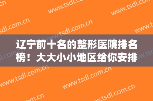 辽宁前十名的整形医院排名榜！大大小小地区给你安排得明明白白！(辽宁三甲整形医院排名)